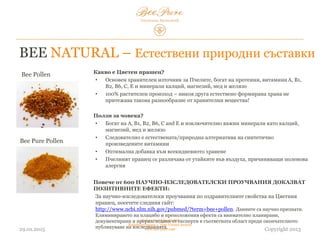 BEE NATURAL – Естествени природни съставки
03.02.2015
Hedera Vertriebs GmbH
Radelmayergasse 1, 1190 Vienna Austria
www.bee-pure.com Copyright 2013
Bee Pollen
Bee Pure Pollen
Какво е Цветен прашец?
• Основен хранителен източник за пчелите, богат на протеини, витаминиA, B1, B2,
B6, C и E, както и на калций, магнезий, мед и желязо
• 100% растителен произход – никоя друга естествено формирана храна не
притежава такова разнообразие от хранителни вещества!
Ползи за човека?
• Богат на A, B1, B2, B6, C и E и изключително важните елементи калций,
магнезий, мед и желязо
• Следователно той е природна алтернатива на синтетично произведените
витамини
• Оптимална добавка към всекидневното хранене
• Пчелният прашец се различава от частиците във въздуха, причиняващи
поленова алергия
Повече от 600 НАУЧНО-ИЗСЛЕДОВАТЕЛСКИ ПРОУЧВАНИЯ ДОКАЗВАТ
ПОЗИТИВНИТЕ ЕФЕКТИ:
За научно-изследователски проучвания на оздравителните свойства на цветния
прашец, посетете следния сайт:
http://www.ncbi.nlm.nih.gov/pubmed/?term=bee+pollen. Данните са научно признати.
Елиминирането на плацебо и предположения ефект е внимателно планирано,
документирано и преразгледано от експерти в съответната област преди окончателното
публикуване на изследванията.
 