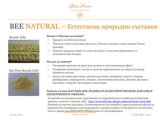 03.02.2015
Hedera Vertriebs GmbH
Radelmayergasse 1, 1190 Vienna Austria
www.bee-pure.com Copyright 2013
Royale Jelly
Bee Pure Royale Jelly
Какво е Пчелно млечице?
• Храната за новородените пчели
• Пчелата, която получава най-дълго пчелно млечице, става тяхната пчела- царица
• Пчелата-царица живее 10 пъти по-дълго от пчелите-работници и е
изключително плодовита
Ползи за човека?
• Увеличава притока на кръв към мозъка и има освежаващ ефект.
• Подхранва мозъчните клетки и засилва трансмисията на импулси между
нервните клетки.
• Богато е на аминокиселини, мастни киселини, витамини, както и тиамин,
рибофлавин, пиридоксин, ниацин, пантотенова киселина, биотин, фолиева
киселина, стероли, биоптерин и неоптерин
Повече от 600 НАУЧНО-ИЗСЛЕДОВАТЕЛСКИ ПРОУЧВАНИЯ ДОКАЗВАТ
ПОЗИТИВНИТЕ ЕФЕКТИ:
За научно-изследователски проучвания за оздравителните свойства на цветния
прашец, посетете сайта: http://www.ncbi.nlm.nih.gov/pubmed/?term=royal+jelly. Данните
са научно признати. Елиминирането на плацебо и предположения ефект е
внимателно планирано, документирано и преразгледано от експерти в съответната
област преди окончателното публикуване на изследванията.
BEE NATURAL – Естествени природни съставки
 