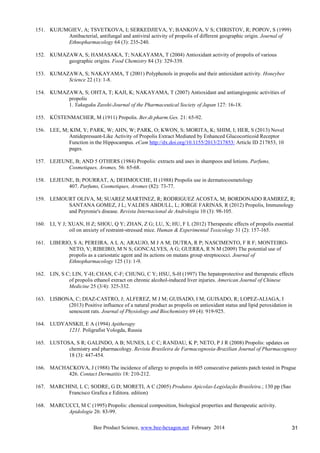 Bee Product Science, www.bee-hexagon.net February 2014 31
151. KUJUMGIEV, A; TSVETKOVA, I; SERKEDJIEVA, Y; BANKOVA, V S; CHRISTOV, R; POPOV, S (1999)
Antibacterial, antifungal and antiviral activity of propolis of different geographic origin. Journal of
Ethnopharmacology 64 (3): 235-240.
152. KUMAZAWA, S; HAMASAKA, T; NAKAYAMA, T (2004) Antioxidant activity of propolis of various
geographic origins. Food Chemistry 84 (3): 329-339.
153. KUMAZAWA, S; NAKAYAMA, T (2001) Polyphenols in propolis and their antioxidant activity. Honeybee
Science 22 (1): 1-8.
154. KUMAZAWA, S; OHTA, T; KAJI, K; NAKAYAMA, T (2007) Antioxidant and antiangiogenic activities of
propolis
1. Yakugaku Zasshi-Journal of the Pharmaceutical Society of Japan 127: 16-18.
155. KÜSTENMACHER, M (1911) Propolis. Ber.dt.pharm.Ges. 21: 65-92.
156. LEE, M; KIM, Y; PARK, W; AHN, W; PARK, O; KWON, S; MORITA, K; SHIM, I; HER, S (2013) Novel
Antidepressant-Like Activity of Propolis Extract Mediated by Enhanced Glucocorticoid Receptor
Function in the Hippocampus. eCam http://dx.doi.org/10.1155/2013/217853: Article ID 217853, 10
pages.
157. LEJEUNE, B; AND 5 OTHERS (1984) Propolis: extracts and uses in shampoos and lotions. Parfums,
Cosmetiques, Aromes, 56: 65-68.
158. LEJEUNE, B; POURRAT, A; DEHMOUCHE, H (1988) Propolis use in dermatocosmetology
407. Parfums, Cosmetiques, Aromes (82): 73-77.
159. LEMOURT OLIVA, M; SUAREZ MARTINEZ, R; RODRIGUEZ ACOSTA, M; BORDONADO RAMIREZ, R;
SANTANA GOMEZ, J L; VALDES ABDULL, L; JORGE FARINAS, R (2012) Propolis, Immunology
and Peyronie's disease. Revista Internacional de Andrologia 10 (3): 98-105.
160. LI, Y J; XUAN, H Z; SHOU, Q Y; ZHAN, Z G; LU, X; HU, F L (2012) Therapeutic effects of propolis essential
oil on anxiety of restraint-stressed mice. Human & Experimental Toxicology 31 (2): 157-165.
161. LIBERIO, S A; PEREIRA, A L A; ARAUJO, M J A M; DUTRA, R P; NASCIMENTO, F R F; MONTEIRO-
NETO, V; RIBEIRO, M N S; GONCALVES, A G; GUERRA, R N M (2009) The potential use of
propolis as a cariostatic agent and its actions on mutans group streptococci. Journal of
Ethnopharmacology 125 (1): 1-9.
162. LIN, S C; LIN, Y-H; CHAN, C-F; CHUNG, C Y; HSU, S-H (1997) The hepatoprotective and therapeutic effects
of propolis ethanol extract on chronic alcohol-induced liver injuries. American Journal of Chinese
Medicine 25 (3/4): 325-332.
163. LISBONA, C; DIAZ-CASTRO, J; ALFEREZ, M J M; GUISADO, I M; GUISADO, R; LOPEZ-ALIAGA, I
(2013) Positive influence of a natural product as propolis on antioxidant status and lipid peroxidation in
senescent rats. Journal of Physiology and Biochemistry 69 (4): 919-925.
164. LUDYANSKII, E A (1994) Apitherapy
1231. Poligrafist Vologda, Russia
165. LUSTOSA, S R; GALINDO, A B; NUNES, L C C; RANDAU, K P; NETO, P J R (2008) Propolis: updates on
chemistry and pharmacology. Revista Brasileira de Farmacognosia-Brazilian Journal of Pharmacognosy
18 (3): 447-454.
166. MACHACKOVA, J (1988) The incidence of allergy to propolis in 605 consecutive patients patch tested in Prague
426. Contact Dermatitis 18: 210-212.
167. MARCHINI, L C; SODRE, G D; MORETI, A C (2005) Produtos Apicolas-Legislação Brasileira.; 130 pp (Sao
Francisco Grafica e Editora. edition)
168. MARCUCCI, M C (1995) Propolis: chemical composition, biological properties and therapeutic activity.
Apidologie 26: 83-99.
 