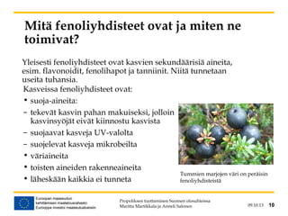 09.10.13 10
Mitä fenoliyhdisteet ovat ja miten ne
toimivat?
Kasveissa fenoliyhdisteet ovat:
• suoja-aineita:
– tekevät kasvin pahan makuiseksi, jolloin
kasvinsyöjät eivät kiinnostu kasvista
– suojaavat kasveja UV-valolta
– suojelevat kasveja mikrobeilta
• väriaineita
• toisten aineiden rakenneaineita
• läheskään kaikkia ei tunneta
Propoliksen tuottaminen Suomen olosuhteissa
Maritta Martikkala ja Anneli Salonen 10
Tummien marjojen väri on peräisin
fenoliyhdisteistä
Yleisesti fenoliyhdisteet ovat kasvien sekundäärisiä aineita,
esim. flavonoidit, fenolihapot ja tanniinit. Niitä tunnetaan
useita tuhansia.
 