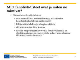 11
Mitä fenoliyhdisteet ovat ja miten ne
toimivat?
• Eläinsoluissa fenoliyhdisteet:
• ovat voimakkaita antioksidantteja; estävät esim.
kolesterolin haitallisen vaikutuksen
• hillitsevät tulehdus- ja allergiareaktioita
• ehkäisevät mikrobien kasvua
• usealla propoliksesta löytyvällä fenoliyhdisteellä on
yksittäisenä aineena esim. syövän ja kasvainten kasvua
ehkäiseviä ominaisuuksia
Propoliksen tuottaminen Suomen olosuhteissa
Maritta Martikkala ja Anneli Salonen
 