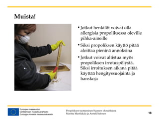 Muista!
•Jotkut henkilöt voivat olla
allergisia propoliksessa oleville
pihka-aineille
•Siksi propoliksen käyttö pitää
aloittaa pieninä annoksina
•Jotkut voivat altistua myös
propoliksen irrotuspölystä.
Siksi irroituksen aikana pitää
käyttää hengityssuojainta ja
hanskoja
Propoliksen tuottaminen Suomen olosuhteissa
Maritta Martikkala ja Anneli Salonen 18
 