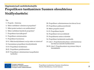 Oppimateriaali mehiläishoitajille
Propoliksen tuottaminen Suomen olosuhteissa
Sisällysluettelo:
Dia
3. Propolis – historiaa
4. Miten mehiläiset valmistavat propolista?
5. Miksi pesän tuotteet ovat antibioottisia?
6. Miten mehiläiset käyttävät propolista?
7. Propoliksen kasvialkuperä?
8. Propoliksen ominaisuuksia
9. Propoliksen koostumus
10-11. Mitä fenoliyhdisteet ovat ja miten ne toimivat?
12. Suomalaisen propoliksen fenoliyhdisteitä
13-19. Propoliksen kerääminen
20-21. Propoliksen puhdistaminen
22-27. Propoliksen valmistaminen kaupalliseksi
tuotteeksi
28. Propoliksen valmistamisessa tarvittavat luvat.
29. Propoliksen pakkausmerkinnät
30. Miten propolis toimii?
31-33. Propoliksen käyttö
34. Propoliksen terveysväittämät
35. Propoliksesta saatava tulonlisä
36. Propoliksen keräämistä maailmalla
37. Liite 1. Propolisetanoliuutteen valmistamisessa
tarvittavan etanolin hankkiminen
38-39. Liite 2. Propolisuutteen myymiseen liittyvä
lainsäädäntö
Propoliksen tuottaminen Suomen olosuhteissa
Maritta Martikkala ja Anneli Salonen 2
 