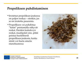 Propoliksen puhdistaminen
•Irrotetun propoliksen joukossa
on paljon roskaa – etenkin, jos
se on irrotettu puuosista.
•Propoliksen voi puhdistaa
”käsin” poistamalla näkyvät
roskat. Etenkin kuitulevyn
roskat, maalipalat yms. pitää
poistaa huolellisesti
propoliksen joukosta, koska
niistä voi liueta aineita
etanoliuutossa
Propoliksen tuottaminen Suomen olosuhteissa
Maritta Martikkala ja Anneli Salonen 20
 