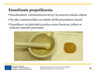 Etanoliuute propoliksesta
•Etanoliuutteen valmistamisesta löytyy kymmeniä erilaisia ohjeita
•Hyväksi uuttoetanoliksi on todettu 60-80 prosenttinen etanoli
•Propoliksen voi jäädyttää ja jauhaa ennen liuotusta, jolloin se
liukenee etanoliin paremmin
Propoliksen tuottaminen Suomen olosuhteissa
Maritta Martikkala ja Anneli Salonen 23
 