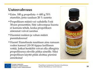 Uutosvahvuus
•Esim. 100 g propolista -> 400 g 70%
etanoliin, josta saadaan 20 % uutetta
•Propoliksen määrä voi vaihdella 5:stä
30:een prosenttiin. Sitä vahvempaa liuosta
ei kannata tehdä, koska propoliksen
ainesosat voivat saostua
•Huomioi roskien ja vahan määrä
punnituksessa!
•Huom! Etanoliuute nautitaan aina runsaan
veden kanssa! (10-30 tippaa lasilliseen
vettä). Jotkut henkilöt voivat olla allergisia
propoliksessa oleville pihka-aineille. Siksi
propoliksen käyttö pitää aloittaa pieninä
annoksina!
Propoliksen tuottaminen Suomen olosuhteissa
Maritta Martikkala ja Anneli Salonen 25
 