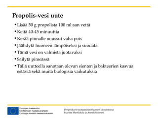 Propolis-vesi uute
•Lisää 50 g propolista 100 ml:aan vettä
•Keitä 40-45 minuuttia
•Kerää pinnalle noussut vaha pois
•Jäähdytä huoneen lämpöiseksi ja suodata
•Tämä vesi on valmista juotavaksi
•Säilytä pimeässä
•Tällä uutteella sanotaan olevan sienten ja bakteerien kasvua
estäviä sekä muita biologisia vaikutuksia
Propoliksen tuottaminen Suomen olosuhteissa
Maritta Martikkala ja Anneli Salonen
 