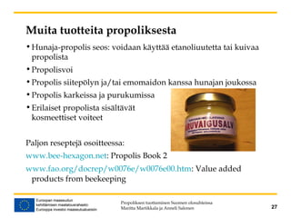 Muita tuotteita propoliksesta
•Hunaja-propolis seos: voidaan käyttää etanoliuutetta tai kuivaa
propolista
•Propolisvoi
•Propolis siitepölyn ja/tai emomaidon kanssa hunajan joukossa
•Propolis karkeissa ja purukumissa
•Erilaiset propolista sisältävät
kosmeettiset voiteet
Paljon reseptejä osoitteessa:
www.bee-hexagon.net: Propolis Book 2
www.fao.org/docrep/w0076e/w0076e00.htm: Value added
products from beekeeping
Propoliksen tuottaminen Suomen olosuhteissa
Maritta Martikkala ja Anneli Salonen 27
 