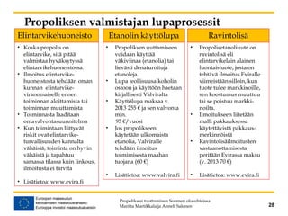 Propoliksen valmistajan lupaprosessit
Elintarvikehuoneisto
Propoliksen tuottaminen Suomen olosuhteissa
Maritta Martikkala ja Anneli Salonen 28
Etanolin käyttölupa Ravintolisä
• Koska propolis on
elintarvike, sitä pitää
valmistaa hyväksytyssä
elintarvikehuoneistossa.
• Ilmoitus elintarvike-
huoneistosta tehdään oman
kunnan elintarvike-
viranomaiselle ennen
toiminnan aloittamista tai
toiminnan muuttamista
• Toiminnasta laaditaan
omavalvontasuunnitelma
• Kun toimintaan liittyvät
riskit ovat elintarvike-
turvallisuuden kannalta
vähäisiä, toiminta on hyvin
vähäistä ja tapahtuu
samassa tilassa kuin linkous,
ilmoitusta ei tarvita
• Lisätietoa: www.evira.fi
• Propoliksen uuttamiseen
voidaan käyttää
väkiviinaa (etanolia) tai
lievästi denaturoituja
etanoleja.
• Lupa teollisuusalkoholin
ostoon ja käyttöön haetaan
kirjallisesti Valviralta
• Käyttölupa maksaa v.
2013 255 € ja sen valvonta
min.
95 €/vuosi
• Jos propolikseen
käytetään ulkomaista
etanolia, Valviralle
tehdään ilmoitus
toimimisesta maahan
tuojana (60 €)
• Lisätietoa: www.valvira.fi
• Propolisetanoliuute on
ravintolisä eli
elintarvikelain alainen
luontaistuote, josta on
tehtävä ilmoitus Eviralle
viimeistään silloin, kun
tuote tulee markkinoille,
sen koostumus muuttuu
tai se poistuu markki-
noilta.
• Ilmoitukseen liitetään
malli pakkauksessa
käytettävistä pakkaus-
merkinnöistä
• Ravintolisäilmoitusten
vastaanottamisesta
peritään Evirassa maksu
(v. 2013 70 €)
• Lisätietoa: www.evira.fi
 