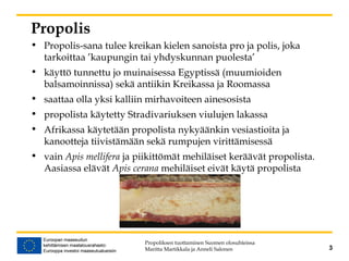 Propolis
• Propolis-sana tulee kreikan kielen sanoista pro ja polis, joka
tarkoittaa ’kaupungin tai yhdyskunnan puolesta’
• käyttö tunnettu jo muinaisessa Egyptissä (muumioiden
balsamoinnissa) sekä antiikin Kreikassa ja Roomassa
• saattaa olla yksi kalliin mirhavoiteen ainesosista
• propolista käytetty Stradivariuksen viulujen lakassa
• Afrikassa käytetään propolista nykyäänkin vesiastioita ja
kanootteja tiivistämään sekä rumpujen virittämisessä
• vain Apis mellifera ja piikittömät mehiläiset keräävät propolista.
Aasiassa elävät Apis cerana mehiläiset eivät käytä propolista
Propoliksen tuottaminen Suomen olosuhteissa
Maritta Martikkala ja Anneli Salonen 3
 