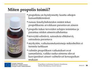 09.10.13 30
Miten propolis toimii?
•propolista on hyödynnetty kautta aikojen
kansanlääkinnässä
•runsas fenoliyhdisteiden määrä tekee
propoliksesta arvokkaan parantavan aineen
•propolis tukee terveiden solujen toimintaa ja
parantaa niiden aineenvaihduntaa
•terveyttä edistävä, sairauksia ehkäisevä,
sairauksia parantava
•myrkytön, vaikutusmekanismeja mikrobeihin ei
tunneta tarkkaan
•valmiin propoliksen vaikutukset ovat
samanlaisia, vaikka raaka-aineena olevat
kasviperäiset aineet vaihtelevat keruupaikan
mukaan
Propoliksen tuottaminen Suomen olosuhteissa
Maritta Martikkala ja Anneli Salonen 30
 