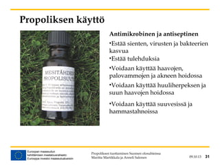 09.10.13 31
Propoliksen käyttö
Antimikrobinen ja antiseptinen
•Estää sienten, virusten ja bakteerien
kasvua
•Estää tulehduksia
•Voidaan käyttää haavojen,
palovammojen ja akneen hoidossa
•Voidaan käyttää huuliherpeksen ja
suun haavojen hoidossa
•Voidaan käyttää suuvesissä ja
hammastahnoissa
Propoliksen tuottaminen Suomen olosuhteissa
Maritta Martikkala ja Anneli Salonen 31
 