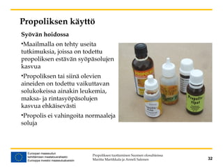 Propoliksen käyttö
Propoliksen tuottaminen Suomen olosuhteissa
Maritta Martikkala ja Anneli Salonen 32
Syövän hoidossa
•Maailmalla on tehty useita
tutkimuksia, joissa on todettu
propoliksen estävän syöpäsolujen
kasvua
•Propoliksen tai siinä olevien
aineiden on todettu vaikuttavan
solukokeissa ainakin leukemia,
maksa- ja rintasyöpäsolujen
kasvua ehkäisevästi
•Propolis ei vahingoita normaaleja
soluja
 