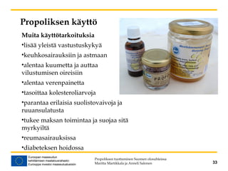 Propoliksen käyttö
Propoliksen tuottaminen Suomen olosuhteissa
Maritta Martikkala ja Anneli Salonen 33
Muita käyttötarkoituksia
•lisää yleistä vastustuskykyä
•keuhkosairauksiin ja astmaan
•alentaa kuumetta ja auttaa
vilustumisen oireisiin
•alentaa verenpainetta
•tasoittaa kolesteroliarvoja
•parantaa erilaisia suolistovaivoja ja
ruuansulatusta
•tukee maksan toimintaa ja suojaa sitä
myrkyiltä
•reumasairauksissa
•diabeteksen hoidossa
 