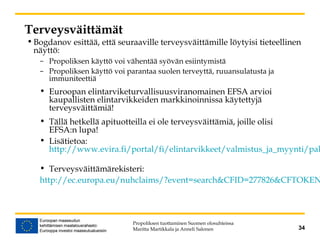 Terveysväittämät
•Bogdanov esittää, että seuraaville terveysväittämille löytyisi tieteellinen
näyttö:
– Propoliksen käyttö voi vähentää syövän esiintymistä
– Propoliksen käyttö voi parantaa suolen terveyttä, ruuansulatusta ja
immuniteettiä
• Euroopan elintarviketurvallisuusviranomainen EFSA arvioi
kaupallisten elintarvikkeiden markkinoinnissa käytettyjä
terveysväittämiä!
• Tällä hetkellä apituotteilla ei ole terveysväittämiä, joille olisi
EFSA:n lupa!
• Lisätietoa:
http://www.evira.fi/portal/fi/elintarvikkeet/valmistus_ja_myynti/pak
• Terveysväittämärekisteri:
http://ec.europa.eu/nuhclaims/?event=search&CFID=277826&CFTOKEN
Propoliksen tuottaminen Suomen olosuhteissa
Maritta Martikkala ja Anneli Salonen 34
 