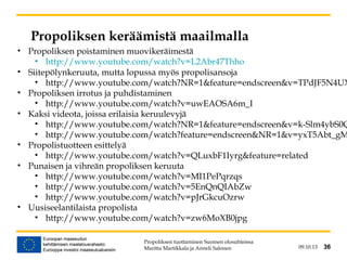 09.10.13 36
Propoliksen keräämistä maailmalla
• Propoliksen poistaminen muovikeräimestä
• http://www.youtube.com/watch?v=L2Abr47Thho
• Siitepölynkeruuta, mutta lopussa myös propolisansoja
• http://www.youtube.com/watch?NR=1&feature=endscreen&v=TPdJF5N4UX
• Propoliksen irrotus ja puhdistaminen
• http://www.youtube.com/watch?v=uwEAOSA6m_I
• Kaksi videota, joissa erilaisia keruulevyjä
• http://www.youtube.com/watch?NR=1&feature=endscreen&v=k-Slm4ybS0Q
• http://www.youtube.com/watch?feature=endscreen&NR=1&v=yxT5Abt_gM
• Propolistuotteen esittelyä
• http://www.youtube.com/watch?v=QLuxbF1Iyrg&feature=related
• Punaisen ja vihreän propoliksen keruuta
• http://www.youtube.com/watch?v=MI1PePqrzqs
• http://www.youtube.com/watch?v=5EnQnQIAbZw
• http://www.youtube.com/watch?v=pJrGkcuOzrw
• Uusiseelantilaista propolista
• http://www.youtube.com/watch?v=zw6MoXB0jpg
Propoliksen tuottaminen Suomen olosuhteissa
Maritta Martikkala ja Anneli Salonen 36
 