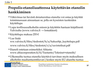 Propolis-etanoliuutteessa käytettävän etanolin
hankkiminen
•Väkiviinaa tai lievästi denaturoitua etanolia voi ostaa ja käyttää
toiminnassaan ainoastaan se, jolla on kyseisten tuotteiden
käyttölupa
•Lupa teollisuusalkoholin ostoon ja käyttöön haetaan kirjallisesti
Valviralta (www.valvira.fi → lomakkeet)
•Käyttölupa maksaa 255 €
•Lue lisää:
ww.valvira.fi/files/tiedostot/h/a/hakuohje_kayttolupa.pdf
www.valvira.fi/files/tiedostot/r/a/ravintolisat.pdf
•Etanoli ostetaan esimerkiksi Altiasta:
www.altiacorporation.fi/fi/Tuotanto/Tekniset+etanolit/
•Ulkomailta tuotua etanolia käyttävä tarvitsee myös maksullisen
alkoholin maahantuontiluvan ( koskee myös EU-alueelta tuotua
etanolia) Propoliksen tuottaminen Suomen olosuhteissa
Maritta Martikkala ja Anneli Salonen 37
Liite 1
 
