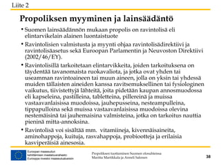 Propoliksen myyminen ja lainsäädäntö
• Suomen lainsäädännön mukaan propolis on ravintolisä eli
elintarvikelain alainen luontaistuote
• Ravintolisien valmistusta ja myynti ohjaa ravintolisädirektiivi ja
ravintolisäasetus sekä Euroopan Parlamentin ja Neuvoston Direktiivi
(2002/46/EY).
• Ravintolisillä tarkoitetaan elintarvikkeita, joiden tarkoituksena on
täydentää tavanomaista ruokavaliota, ja jotka ovat yhden tai
useamman ravintoaineen tai muun aineen, jolla on yksin tai yhdessä
muiden tällaisten aineiden kanssa ravitsemuksellinen tai fysiologinen
vaikutus, tiivistettyjä lähteitä, joita pidetään kaupan annosmuodossa
eli kapseleina, pastilleina, tabletteina, pillereinä ja muissa
vastaavanlaisissa muodoissa, jauhepusseina, nesteampulleina,
tippapulloina sekä muissa vastaavanlaisissa muodoissa olevina
nestemäisinä tai jauhemaisina valmisteina, jotka on tarkoitus nauttia
pieninä mitta-annoksina.
• Ravintolisä voi sisältää mm. vitamiineja, kivennäisaineita,
aminohappoja, kuituja, rasvahappoja, probiootteja ja erilaisia
kasviperäisiä ainesosia.
Propoliksen tuottaminen Suomen olosuhteissa
Maritta Martikkala ja Anneli Salonen 38
Liite 2
 