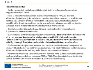 Ravintolisäilmoitus
•Koska ravintolisät ovat elintarvikkeita siinä kuin tavallinen ruokakin, niiden
myyntiin ei tarvita lupaa.
•Maa- ja metsätalousministeriön asetuksen ravintolisistä 78/2010 mukaan
elinkeinonharjoittajan, joka valmistaa, valmistuttaa tai tuo maahan ravintolisää, on
tehtävä siitä ilmoitus Eviralle viimeistään samanaikaisesti, kun tuote saatetaan
markkinoille. Ilmoitus vaaditaan myös, kun valmisteen koostumus sille ominaisten
aineiden osalta muuttuu tai kun valmiste poistuu markkinoilta.
•Ilmoitukseen liitetään pakollisena liitteenä malli valmisteen pakkauksessa
käytettävistä pakkausmerkinnöistä.
•Evira lähettää elinkeinonharjoittajalle vastauskirjeen. Elintarviketurvallisuusvirasto
ei arvioi tuotteen koostumuksen tai pakkausmerkintöjen lainmukaisuutta.
Ilmoituksen vastaanottaminen ei tarkoita sitä, että Elintarviketurvallisuusvirasto
olisi hyväksynyt ilmoitetun ravintolisän elintarvikemääräysten mukaiseksi.
•Elinkeinonharjoittaja vastaa itse siitä, että tuote on ravintolisäasetuksen ja muiden
elintarvikkeita koskevien määräysten mukainen. Tätä edellyttää myös elintarvikelaissa
elinkeinonharjoittajalle säädetty velvollisuus suorittaa omavalvontaa.
•Ravintolisäilmoitusten vastaanottamisesta peritään Maa- ja metsätalousministeriön
maksuasetuksen mukainen maksu (v.2013 n. 70 €) (Maa- ja metsätalousministeriön
asetus Elintarviketurvallisuusviraston maksullisista suoritteista).
Propoliksen tuottaminen Suomen olosuhteissa
Maritta Martikkala ja Anneli Salonen 39
Liite 2
 