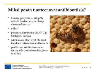 09.10.13 5
Miksi pesän tuotteet ovat antibioottisia?
• hunaja, propolis ja siitepöly
estävät bakteerien, sienten ja
virusten kasvua
• miksi?
• pesän sisälämpötila yli 30° C ja
kosteus% korkea
• nämä olosuhteet ovat otolliset
kaikkien mikrobien leviämiselle
• pesään varastoitavan ruuan
täytyy olla antimikrobista, jotta
se säilyy
Propoliksen tuottaminen Suomen olosuhteissa
Maritta Martikkala ja Anneli Salonen 5
 