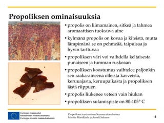 Propoliksen ominaisuuksia
•propolis on liimamainen, sitkeä ja tahmea
aromaattisen tuoksuva aine
•kylmänä propolis on kovaa ja kiteistä, mutta
lämpimänä se on pehmeää, taipuisaa ja
hyvin tarttuvaa
•propoliksen väri voi vaihdella keltaisesta
punaiseen ja tumman ruskeaan
•propoliksen koostumus vaihtelee paljonkin
sen raaka-aineena olleista kasveista,
keruuajasta, keruupaikasta ja propoliksen
iästä riippuen
•propolis liukenee veteen vain hiukan
•propoliksen sulamispiste on 80-105° C
Propoliksen tuottaminen Suomen olosuhteissa
Maritta Martikkala ja Anneli Salonen 8
 
