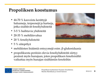 • 44-70 % kasveista kerättyjä
balsameja, terpeenejä ja hartseja,
jotka sisältävät fenoliyhdisteitä
• 3-5 % haihtuvia yhdisteitä
• 20-35 % mehiläisvahaa
• 20 % fenoliyhdisteitä
• 5 % siitepölyä
• mehiläisten lisäämiä entsyymejä esim. β-glukosidaasia
• propoliksesta peräisin olevia fenoliyhdisteitä siirtyy
pesässä myös hunajaan, joten propoliksen fenolisisältö
vaikuttaa myös hunajan sisältämiin fenoleihin
09.10.13 9
Propoliksen koostumus
Propoliksen tuottaminen Suomen olosuhteissa
Maritta Martikkala ja Anneli Salonen 9
 