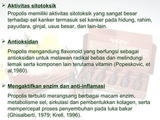  Aktivitas sitotoksik
  Propolis memiliki aktivitas sitotoksik yang sangat besar
  terhadap sel kanker termasuk sel kanker pada hidung, rahim,
  payudara, ginjal, usus besar, dan lain-lain.

 Antioksidan
  Propolis mengandung flavonoid yang berfungsi sebagai
  antioksidan untuk melawan radikal bebas dan melindungi
  lemak serta komponen lain terutama vitamin (Popeskovic, et
  al,1980).

 Mengaktifkan enzim dan anti-inflamasi
  Propolis terbukti merangsang berbagai macam enzim,
  metabolisme sel, sirkulasi dan pembentukkan kolagen, serta
  mempercepat proses penyembuhan pada luka bakar
  (Ghisalberti, 1979; Krell, 1996).
 