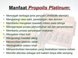 Manfaat Propolis Platinum:
•   Mencegah berbagai jenis penyakit (Antibiotik alamiah)
•   Mengurangi rasa sakit, peradangan, dan demam
•   Membantu mengatasi masalah infeksi pada telinga
•   Mempercepat proses pertumbuhan sel dan penyembuhan
•   Membantu proses penyerapan makanan
•   Mengatasi iritasi kulit
•   Mengurangi masalah alergi
•   Menurunkan tekanan darah
•   Meningkatkan sistem imun
•   Menyembuhkan kerusakan yang disebabkan karena radiasi
•   Memiliki aktivitas sebagai anti bakteri tanpa efek samping
 