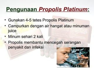 Pengunaan Propolis Platinum:
• Gunakan 4-5 tetes Propolis Platinum
• Campurkan dengan air hangat atau minuman
  juice
• Minum sehari 2 kali
• Propolis membantu mencegah serangan
  penyakit dan infeksi
 