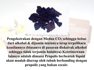 Pengekstrakan dengan Medan CO2 sehingga bebas
 dari alkohol & dijamin mutunya tetap terpelihara
keasliannya (biasanya di pasaran diekstrak alkohol
  sehingga tidak terjamin halalnya) Keistimewaan
 lainnya adalah dimana Propolis berbentuk liquid
akan mudah diserap oleh tubuh berbanding dengan
             propolis yang bukan cecair.
 