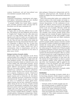 α-pinene, hexadecanoic acid and trans-verbenol were
most abundant in propolis volatile oils [23].
African propolis
Oxygenated monoterpenes, sesquiterpenes and oxygen-
ated aliphatic hydrocarbons were the most abundant
constituents in propolis from Ethiopia [36].
In propolis volatiles from Canary Islands, sesquiter-
penes (nerolidol, spatulenol, ledol) and long chain hy-
drocarbons were the major constituents [24].
Propolis of stingless bees
In Tropics, there are other bees, different from A. melli-
fera. They belong to the tribe Meliponini and are known
as “stingless bees”. Stingless bees also collect plant resin
and store it in large deposits within their nests. These
deposits can be used in a similar way as honeybee prop-
olis: in Brazil stingless bees propolis is a traditional rem-
edy [56]. There are only a few studies of the volatile oils
of stingless bees but they demonstrated that their chem-
ical composition is different from that of honey bees
from the same region, because they use different plant
sources. Some of the samples studied were rich in
monoterpenes, others in sesquiterpenes, and the bee
species could also be of importance for the choice of
plant source [22,43].
Biological activities of propolis volatiles
Propolis plant origin is the explanation of the diverse
chemical profiles of its volatile oils. It could be expected
that the observed chemical differences might lead to dif-
ferent biological activities. The studies dedicated to the
bioactivity of propolis volatiles are relatively scarce, most
of them dealing with antimicrobial properties. Several
authors have confirmed the activity of propolis volatiles
against different microorganisms (Table 1). Among
them are Gram-positive bacteria: Staphylococcus aureus,
Staphylococcus epidermidis, Micrococcus glutamicus,
Bacillus subtilis, Bacillus cereus, Sarcina lutea, Strepto-
coccus pyogenes, Streptococcus mutans, Streptococcus
faecalis, [16,20,24,26,30,35,41,57-59], but also Gram-
negative bacteria such as Escherichia coli, Enterobacter
cloacae, Klebsiella pneumonie, Pseudomonas aeruginosa
[16,26,30,35,41,59]. Propolis alcohol extracts are either
not active or of relatively low activity against Gram-
negative bacteria; this has been confirmed by numerous
authors during the last over 20 years. Propolis essential
oils however demonstrated considerable activity against
both Gram-positive and Gram-negative bacteria. Propolis
volatiles were active also against non-pathogenic fungi
and fungal human pathogens Aspergillus niger, Saccharo-
myces cerevisiae, Candida albicans, Candida C. tropicalis,
Candida glabrata, Cladosporium cladosporioides, Clados-
porium sphaerospermum [16,26,30,41] as well as against
plant pathogens Cladosporium cladosporioides and Cla-
dosporium sphaerospermum [34]. Essential oils from
propolis of stingless bees also demonstrated antibacterial
activity [22].
Most of the antimicrobial studies were combined with
chemical analyses of the tested samples and similar ac-
tivities were observed for samples with entirely different
chemical characteristics. It is the combination of com-
pounds with different chemical structure and different
mechanism of action that is important for the biological
activity in the case of propolis. Obviously, volatile oils
also contribute to the complex way in which propolis
fights the infections. A recent study demonstrated signifi-
cant synergistic action between propolis alcohol extract
and ginger and mint essential oils against Staphylococcus
aureus and Escherichia coli [60]. Most probably a similar
synergism occurs between polar and volatile constituents
of propolis itself.
Only recently, some other bioactivities have been re-
ported for propolis volatiles. Japanese researchers revealed
the potential of volatiles of propolis from stingless bees to
stimulate the immune system of elderly patients by in-
creasing their natural killer cell activity in comparison to
the control group [61]. Essential oils of Chinese propolis
inhibited the proliferation of human colorectal cancer cells
by inducing cell cycle arrest and apoptosis [62]. Propolis
essential oils demonstrated therapeutic effects on anxiety
of restraint-stressed mice trough antagonizing the hyper-
function of hypothalamic-pituitary-adrenal axis and im-
proving the ability of antioxidation on brain tissue [46].
The essential oil of Indian propolis was shown to possess
dose dependent repellent activity against the honeybee
Apis florea. Such formulations might be applied by the
beekeepers to keep the honeybees away from pesticide
treated areas in crop fields. This would ensure the safety
of honeybees and their colonies in turn [27].
The search of further bioactivities of propolis volatile
oils is a promising direction in their study.
Conclusions
It is clear that the knowledge of propolis volatile oils is
far from being exhaustive. Further research is needed to
reveal their chemistry and to scientifically support their
medicinal properties. The most important perspectives
for future research are:
– Systematic studies of volatiles of poplar type and
green Brazilian propolis, to establish their typical
chemical profiles for standardization purposes.
– Studies of the volatile constituents of recently
discovered propolis types: red Brazilian propolis,
Clusia type propolis from South America, Pacific
propolis, etc. Their volatile constituents are almost
completely unexplored.
Bankova et al. Chemistry Central Journal 2014, 8:28 Page 6 of 8
http://journal.chemistrycentral.com/content/8/1/28
 