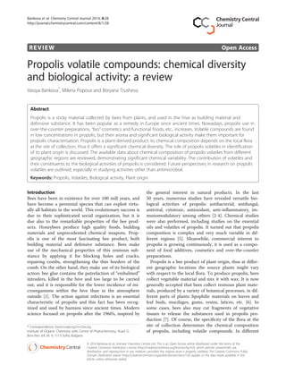 REVIEW Open Access
Propolis volatile compounds: chemical diversity
and biological activity: a review
Vassya Bankova*
, Milena Popova and Boryana Trusheva
Abstract
Propolis is a sticky material collected by bees from plants, and used in the hive as building material and
defensive substance. It has been popular as a remedy in Europe since ancient times. Nowadays, propolis use in
over-the-counter preparations, “bio”-cosmetics and functional foods, etc., increases. Volatile compounds are found
in low concentrations in propolis, but their aroma and significant biological activity make them important for
propolis characterisation. Propolis is a plant-derived product: its chemical composition depends on the local flora
at the site of collection, thus it offers a significant chemical diversity. The role of propolis volatiles in identification
of its plant origin is discussed. The available data about chemical composition of propolis volatiles from different
geographic regions are reviewed, demonstrating significant chemical variability. The contribution of volatiles and
their constituents to the biological activities of propolis is considered. Future perspectives in research on propolis
volatiles are outlined, especially in studying activities other than antimicrobial.
Keywords: Propolis, Volatiles, Biological activity, Plant origin
Introduction
Bees have been in existence for over 100 mill years, and
have become a perennial species that can exploit virtu-
ally all habitats in the world. This evolutionary success is
due to their sophisticated social organization, but it is
due also to the remarkable properties of the bee prod-
ucts. Honeybees produce high quality foods, building
materials and unprecedented chemical weapons. Prop-
olis is one of the most fascinating bee product, both
building material and defensive substance. Bees make
use of the mechanical properties of this resinous sub-
stance by applying it for blocking holes and cracks,
repairing combs, strengthening the thin borders of the
comb. On the other hand, they make use of its biological
action: bee glue contains the putrefaction of “embalmed”
intruders, killed in the hive and too large to be carried
out, and it is responsible for the lower incidence of mi-
croorganisms within the hive than in the atmosphere
outside [1]. The action against infections is an essential
characteristic of propolis and this fact has been recog-
nized and used by humans since ancient times. Modern
science focused on propolis after the 1960’s, inspired by
the general interest in natural products. In the last
50 years, numerous studies have revealed versatile bio-
logical activities of propolis: antibacterial, antifungal,
antiviral, cytotoxic, antioxidant, anti-inflammatory, im-
munomodulatory among others [2-4]. Chemical studies
were also performed, including studies on the essential
oils and volatiles of propolis. It turned out that propolis
composition is complex and very much variable in dif-
ferent regions [5]. Meanwhile, commercial interest to
propolis is growing continuously, it is used as a compo-
nent of food additives, cosmetics and over-the-counter
preparations.
Propolis is a bee product of plant origin, thus at differ-
ent geographic locations the source plants might vary
with respect to the local flora. To produce propolis, bees
collect vegetable material and mix it with wax. It is now
generally accepted that bees collect resinous plant mate-
rials, produced by a variety of botanical processes, in dif-
ferent parts of plants: lipophilic materials on leaves and
leaf buds, mucilages, gums, resins, latices, etc. [6]. In
some cases, bees also may cut fragments of vegetative
tissues to release the substances used in propolis pro-
duction [7]. Of course, the specificity of the flora at the
site of collection determines the chemical composition
of propolis, including volatile compounds. In different
* Correspondence: bankova@orgchm.bas.bg
Institute of Organic Chemistry with Centre of Phytochemistry, Acad. G.
Bonchev strl. bl. 9, 1113 Sofia, Bulgaria
© 2014 Bankova et al.; licensee Chemistry Central Ltd. This is an Open Access article distributed under the terms of the
Creative Commons Attribution License (http://creativecommons.org/licenses/by/4.0), which permits unrestricted use,
distribution, and reproduction in any medium, provided the original work is properly credited. The Creative Commons Public
Domain Dedication waiver (http://creativecommons.org/publicdomain/zero/1.0/) applies to the data made available in this
article, unless otherwise stated.
Bankova et al. Chemistry Central Journal 2014, 8:28
http://journal.chemistrycentral.com/content/8/1/28
 