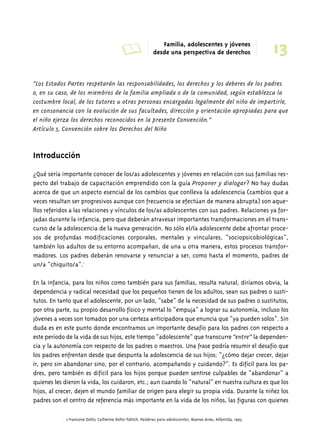 A Familia, adolescentes y jóvenes 
13 desde una perspectiva de derechos 
“Los Estados Partes respetarán las responsabilidades, los derechos y los deberes de los padres 
o, en su caso, de los miembros de la familia ampliada o de la comunidad, según establezca la 
costumbre local, de los tutores u otras personas encargadas legalmente del niño de impartirle, 
en consonancia con la evolución de sus facultades, dirección y orientación apropiadas para que 
el niño ejerza los derechos reconocidos en la presente Convención.” 
Artículo 5, Convención sobre los Derechos del Niño 
Introducción 
¿Qué sería importante conocer de los/as adolescentes y jóvenes en relación con sus familias res-pecto 
del trabajo de capacitación emprendido con la guía Proponer y dialogar? No hay dudas 
acerca de que un aspecto esencial de los cambios que conlleva la adolescencia (cambios que a 
veces resultan ser progresivos aunque con frecuencia se efectúan de manera abrupta) son aque-llos 
referidos a las relaciones y vínculos de los/as adolescentes con sus padres. Relaciones ya for-jadas 
durante la infancia, pero que deberán atravesar importantes transformaciones en el trans-curso 
de la adolescencia de la nueva generación. No sólo el/la adolescente debe afrontar proce-sos 
de profundas modificaciones corporales, mentales y vinculares, “sociopsicobiológicas”, 
también los adultos de su entorno acompañan, de una u otra manera, estos procesos transfor-madores. 
Los padres deberán renovarse y renunciar a ser, como hasta el momento, padres de 
un/a “chiquito/a”.1 
En la infancia, para los niños como también para sus familias, resulta natural, diríamos obvia, la 
dependencia y radical necesidad que los pequeños tienen de los adultos, sean sus padres o susti-tutos. 
En tanto que el adolescente, por un lado, “sabe” de la necesidad de sus padres o sustitutos, 
por otra parte, su propio desarrollo físico y mental lo “empuja” a lograr su autonomía, incluso los 
jóvenes a veces son tomados por una certeza anticipadora que enuncia que “ya pueden solos”. Sin 
duda es en este punto donde encontramos un importante desafío para los padres con respecto a 
este período de la vida de sus hijos, este tiempo “adolescente” que transcurre “entre” la dependen-cia 
y la autonomía con respecto de los padres o maestros. Una frase podría resumir el desafío que 
los padres enfrentan desde que despunta la adolescencia de sus hijos: “¿cómo dejar crecer, dejar 
ir, pero sin abandonar sino, por el contrario, acompañando y cuidando?”. Es difícil para los pa-dres, 
pero también es difícil para los hijos porque pueden sentirse culpables de “abandonar” a 
quienes les dieron la vida, los cuidaron, etc.; aun cuando lo “natural” en nuestra cultura es que los 
hijos, al crecer, dejen el mundo familiar de origen para elegir su propia vida. Durante la niñez los 
padres son el centro de referencia más importante en la vida de los niños, las figuras con quienes 
1 Francoise Dolto; Catherine Dolto-Tolitch, Palabras para adolescentes, Buenos Aires, Atlántida, 1993. 
 