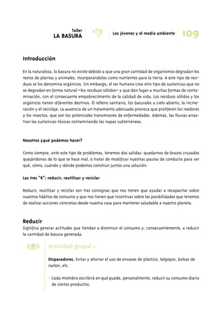 Introducción 
109 
En la naturaleza, la basura no existe debido a que una gran cantidad de organismos degradan los 
restos de plantas y animales, incorporándolos como nutrientes para la tierra. A este tipo de resi-duos 
se los denomina orgánicos. Sin embargo, el ser humano crea otro tipo de sustancias que no 
se degradan en forma natural –los residuos sólidos– y que dan lugar a muchas formas de conta-minación, 
con el consecuente empobrecimiento de la calidad de vida. Los residuos sólidos y los 
orgánicos tienen diferentes destinos. El relleno sanitario, los basurales a cielo abierto, la incine-ración 
y el reciclaje. La ausencia de un tratamiento adecuado provoca que proliferen los roedores 
y los insectos, que son los potenciales transmisores de enfermedades. Además, las lluvias arras-tran 
las sustancias tóxicas contaminando las napas subterráneas. 
Nosotros ¿qué podemos hacer? 
Como siempre, ante este tipo de problemas, tenemos dos salidas: quedarnos de brazos cruzados 
quejándonos de lo que se hace mal, o tratar de modificar nuestras pautas de conducta para ver 
qué, cómo, cuándo y dónde podemos construir juntos una solución. 
Las tres “R”: reducir, reutilizar y reciclar 
Reducir, reutilizar y reciclar son tres consignas que nos tienen que ayudar a recapacitar sobre 
nuestros hábitos de consumo y que nos tienen que incentivar sobre las posibilidades que tenemos 
de realizar acciones concretas desde nuestra casa para mantener saludable a nuestro planeta. 
Reducir 
Significa generar actitudes que tiendan a disminuir el consumo y, consecuentemente, a reducir 
la cantidad de basura generada. 
Actividad grupal 1 
Disparadores. Evitar y ahorrar el uso de envases de plástico, telgopor, bolsas de 
nailon, etc. 
* Cada miembro escribirá en qué puede, personalmente, reducir su consumo diario 
de ciertos productos. 
’ 
Taller 
LA BASURA X Los jóvenes y el medio ambiente 
 