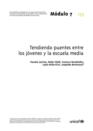 135 
Este módulo fue realizado por un equipo interinstitucional 
formado por especialistas en educación. Para su elaboración 
Módulo 7 se contó con el apoyo de UNICEF (junio de 2001). 
Tendiendo puentes entre 
los jóvenes y la escuela media 
Claudia Jacinto, Pablo Cifelli, Gustavo Wandsidler, 
Lydia Pallavicini, Leopoldo Bertonazzi* 
* Claudia Jacinto es investigadora del CEIL-CONICET y coordina un proyecto regional de IIPE-UNESCO. 
Pablo Cifelli se desempeña en la Dirección de Educación Media de la Secretaría de Educación del 
Gobierno Autónomo de la Ciudad de Buenos Aires. Gustavo Wandsidler, Lydia Pallavicini y Leopoldo 
Bertonazzi se desempeñan en el Ministerio de Educación de la Nación. 
 