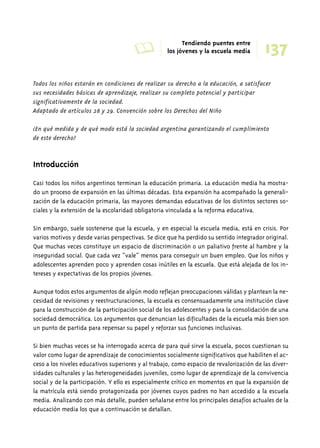 A Tendiendo puentes entre 
los jóvenes y la escuela media 
137 
Todos los niños estarán en condiciones de realizar su derecho a la educación, a satisfacer 
sus necesidades básicas de aprendizaje, realizar su completo potencial y participar 
significativamente de la sociedad. 
Adaptado de artículos 28 y 29. Convención sobre los Derechos del Niño 
¿En qué medida y de qué modo está la sociedad argentina garantizando el cumplimiento 
de este derecho? 
Introducción 
Casi todos los niños argentinos terminan la educación primaria. La educación media ha mostra-do 
un proceso de expansión en las últimas décadas. Esta expansión ha acompañado la generali-zación 
de la educación primaria, las mayores demandas educativas de los distintos sectores so-ciales 
y la extensión de la escolaridad obligatoria vinculada a la reforma educativa. 
Sin embargo, suele sostenerse que la escuela, y en especial la escuela media, está en crisis. Por 
varios motivos y desde varias perspectivas. Se dice que ha perdido su sentido integrador original. 
Que muchas veces constituye un espacio de discriminación o un paliativo frente al hambre y la 
inseguridad social. Que cada vez “vale” menos para conseguir un buen empleo. Que los niños y 
adolescentes aprenden poco y aprenden cosas inútiles en la escuela. Que está alejada de los in-tereses 
y expectativas de los propios jóvenes. 
Aunque todos estos argumentos de algún modo reflejan preocupaciones válidas y plantean la ne-cesidad 
de revisiones y reestructuraciones, la escuela es consensuadamente una institución clave 
para la construcción de la participación social de los adolescentes y para la consolidación de una 
sociedad democrática. Los argumentos que denuncian las dificultades de la escuela más bien son 
un punto de partida para repensar su papel y reforzar sus funciones inclusivas. 
Si bien muchas veces se ha interrogado acerca de para qué sirve la escuela, pocos cuestionan su 
valor como lugar de aprendizaje de conocimientos socialmente significativos que habiliten el ac-ceso 
a los niveles educativos superiores y al trabajo, como espacio de revalorización de las diver-sidades 
culturales y las heterogeneidades juveniles, como lugar de aprendizaje de la convivencia 
social y de la participación. Y ello es especialmente crítico en momentos en que la expansión de 
la matrícula está siendo protagonizada por jóvenes cuyos padres no han accedido a la escuela 
media. Analizando con más detalle, pueden señalarse entre los principales desafíos actuales de la 
educación media los que a continuación se detallan. 
 