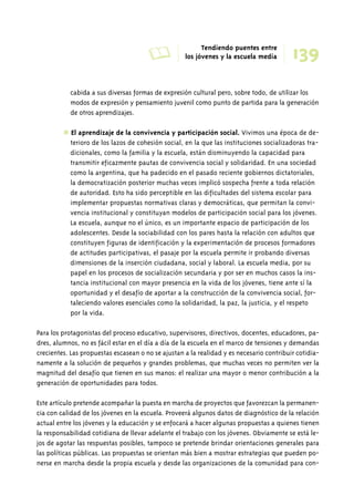 A Tendiendo puentes entre 
139 los jóvenes y la escuela media 
cabida a sus diversas formas de expresión cultural pero, sobre todo, de utilizar los 
modos de expresión y pensamiento juvenil como punto de partida para la generación 
de otros aprendizajes. 
✱ El aprendizaje de la convivencia y participación social. Vivimos una época de de-terioro 
de los lazos de cohesión social, en la que las instituciones socializadoras tra-dicionales, 
como la familia y la escuela, están disminuyendo la capacidad para 
transmitir eficazmente pautas de convivencia social y solidaridad. En una sociedad 
como la argentina, que ha padecido en el pasado reciente gobiernos dictatoriales, 
la democratización posterior muchas veces implicó sospecha frente a toda relación 
de autoridad. Esto ha sido perceptible en las dificultades del sistema escolar para 
implementar propuestas normativas claras y democráticas, que permitan la convi-vencia 
institucional y constituyan modelos de participación social para los jóvenes. 
La escuela, aunque no el único, es un importante espacio de participación de los 
adolescentes. Desde la sociabilidad con los pares hasta la relación con adultos que 
constituyen figuras de identificación y la experimentación de procesos formadores 
de actitudes participativas, el pasaje por la escuela permite ir probando diversas 
dimensiones de la inserción ciudadana, social y laboral. La escuela media, por su 
papel en los procesos de socialización secundaria y por ser en muchos casos la ins-tancia 
institucional con mayor presencia en la vida de los jóvenes, tiene ante sí la 
oportunidad y el desafío de aportar a la construcción de la convivencia social, for-taleciendo 
valores esenciales como la solidaridad, la paz, la justicia, y el respeto 
por la vida. 
Para los protagonistas del proceso educativo, supervisores, directivos, docentes, educadores, pa-dres, 
alumnos, no es fácil estar en el día a día de la escuela en el marco de tensiones y demandas 
crecientes. Las propuestas escasean o no se ajustan a la realidad y es necesario contribuir cotidia-namente 
a la solución de pequeños y grandes problemas, que muchas veces no permiten ver la 
magnitud del desafío que tienen en sus manos: el realizar una mayor o menor contribución a la 
generación de oportunidades para todos. 
Este artículo pretende acompañar la puesta en marcha de proyectos que favorezcan la permanen-cia 
con calidad de los jóvenes en la escuela. Proveerá algunos datos de diagnóstico de la relación 
actual entre los jóvenes y la educación y se enfocará a hacer algunas propuestas a quienes tienen 
la responsabilidad cotidiana de llevar adelante el trabajo con los jóvenes. Obviamente se está le-jos 
de agotar las respuestas posibles, tampoco se pretende brindar orientaciones generales para 
las políticas públicas. Las propuestas se orientan más bien a mostrar estrategias que pueden po-nerse 
en marcha desde la propia escuela y desde las organizaciones de la comunidad para con- 
 