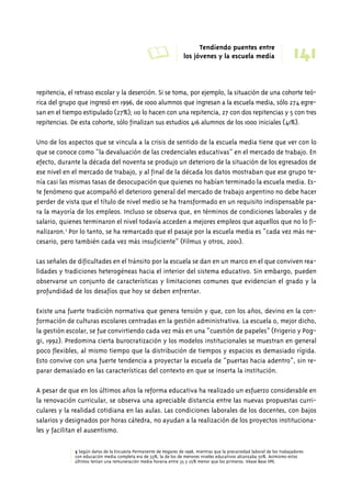 A Tendiendo puentes entre 
141 los jóvenes y la escuela media 
repitencia, el retraso escolar y la deserción. Si se toma, por ejemplo, la situación de una cohorte teó-rica 
del grupo que ingresó en 1996, de 1000 alumnos que ingresan a la escuela media, sólo 274 egre-san 
en el tiempo estipulado (27%); 110 lo hacen con una repitencia, 27 con dos repitencias y 5 con tres 
repitencias. De esta cohorte, sólo finalizan sus estudios 416 alumnos de los 1000 iniciales (41%). 
Uno de los aspectos que se vincula a la crisis de sentido de la escuela media tiene que ver con lo 
que se conoce como “la devaluación de las credenciales educativas” en el mercado de trabajo. En 
efecto, durante la década del noventa se produjo un deterioro de la situación de los egresados de 
ese nivel en el mercado de trabajo, y al final de la década los datos mostraban que ese grupo te-nía 
casi las mismas tasas de desocupación que quienes no habían terminado la escuela media. Es-te 
fenómeno que acompañó el deterioro general del mercado de trabajo argentino no debe hacer 
perder de vista que el título de nivel medio se ha transformado en un requisito indispensable pa-ra 
la mayoría de los empleos. Incluso se observa que, en términos de condiciones laborales y de 
salario, quienes terminaron el nivel todavía acceden a mejores empleos que aquellos que no lo fi-nalizaron. 
3 Por lo tanto, se ha remarcado que el pasaje por la escuela media es “cada vez más ne-cesario, 
pero también cada vez más insuficiente” (Filmus y otros, 2001). 
Las señales de dificultades en el tránsito por la escuela se dan en un marco en el que conviven rea-lidades 
y tradiciones heterogéneas hacia el interior del sistema educativo. Sin embargo, pueden 
observarse un conjunto de características y limitaciones comunes que evidencian el grado y la 
profundidad de los desafíos que hoy se deben enfrentar. 
Existe una fuerte tradición normativa que genera tensión y que, con los años, devino en la con-formación 
de culturas escolares centradas en la gestión administrativa. La escuela o, mejor dicho, 
la gestión escolar, se fue convirtiendo cada vez más en una “cuestión de papeles” (Frigerio y Pog-gi, 
1992). Predomina cierta burocratización y los modelos institucionales se muestran en general 
poco flexibles, al mismo tiempo que la distribución de tiempos y espacios es demasiado rígida. 
Esto convive con una fuerte tendencia a proyectar la escuela de “puertas hacia adentro”, sin re-parar 
demasiado en las características del contexto en que se inserta la institución. 
A pesar de que en los últimos años la reforma educativa ha realizado un esfuerzo considerable en 
la renovación curricular, se observa una apreciable distancia entre las nuevas propuestas curri-culares 
y la realidad cotidiana en las aulas. Las condiciones laborales de los docentes, con bajos 
salarios y designados por horas cátedra, no ayudan a la realización de los proyectos instituciona-les 
y facilitan el ausentismo. 
3 Según datos de la Encuesta Permanente de Hogares de 1998, mientras que la precariedad laboral de los trabajadores 
con educación media completa era de 33%, la de los de menores niveles educativos alcanzaba 50%. Asimismo estos 
últimos tenían una remuneración media horaria entre 35 y 25% menor que los primeros. Véase Base IIPE. 
 