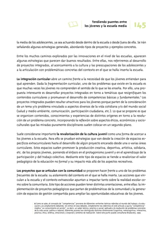 A Tendiendo puentes entre 
145 los jóvenes y la escuela media 
la media de los adolescentes, ya sea actuando desde dentro de la escuela o desde fuera de ella. Se irán 
señalando algunas estrategias generales, abordando tipos de proyectos y ejemplos concretos. 
Entre los muchos caminos explorados por las innovaciones en el nivel de las escuelas, aparecen 
algunas estrategias que parecen dar buenos resultados. Entre ellas, nos referiremos al desarrollo 
de proyectos integrados, al acercamiento a la cultura y las preocupaciones de los adolescentes y 
a la articulación con problemáticas concretas del contexto en el que se halla inserta la escuela. 
La integración curricular abre un camino frente a la necesidad de que los jóvenes entiendan para 
qué aprenden. Dada la fragmentación curricular, uno de los problemas que existe en la escuela es 
que muchas veces los jóvenes no comprenden el sentido de lo que se les enseña. Por ello, una pro-puesta 
interesante es desarrollar proyectos integrados en torno a temáticas que resignifiquen los 
contenidos curriculares y promuevan el desarrollo de competencias básicas y fundamentales.6 Los 
proyectos integrados pueden resultar atractivos para los jóvenes porque parten de la consideración 
de un tema y/o problema vinculado a aspectos diversos de la vida cotidiana y/o del mundo social 
(salud y medio ambiente, comunicación, participación ciudadana, etc.). Lo que se propone es que 
se organicen contenidos, conocimientos y experiencias de distintos orígenes en torno a la resolu-ción 
de un problema concreto, incorporando la reflexión sobre aspectos éticos, económicos y socio-culturales 
que las miradas puramente disciplinares suelen colocar en un segundo plano. 
Suele considerarse importante la revalorización de la cultura juvenil como una forma de acercar a 
los jóvenes a la escuela. Para ello se prueban estrategias que van desde la creación de espacios es-pecíficos 
extracurriculares hasta el desarrollo de algún proyecto encarado desde una o varias áreas 
curriculares. Estos espacios suelen promover la producción creativa, deportiva, artística, solidaria, 
etc. de los propios jóvenes, poniendo el énfasis en el protagonismo juvenil y en el aprendizaje de la 
participación y del trabajo colectivo. Mediante este tipo de espacios se tiende a revalorizar el valor 
pedagógico de la educación no formal y su impacto más allá de los aspectos recreativos. 
Los proyectos que se articulan con la comunidad se proponen hacer frente a uno de los problemas 
frecuentes de la escuela: su aislamiento del contexto en el que se halla inserta. Las acciones que vin-culan 
a la escuela y el contexto extraescolar apuntan a impactar tanto sobre la realidad escolar co-mo 
sobre la comunitaria. Este tipo de acciones pueden tener distintas orientaciones, entre ellas: la im-plementación 
de proyectos pedagógicos que partan de problemáticas de la comunidad y la genera-ción 
de espacios de gestión compartida para ampliar las oportunidades educativas de los jóvenes. 
6 Como se sabe, el concepto de “competencias” proviene de diferentes vertientes teóricas referidas al mundo del trabajo y la edu-cación 
y es ampliamente debatido. Sin entrar en esos debates, simplemente nos referimos en este artículo a que la “competencia” 
implica “un conocimiento en acción”, es decir, un saber teórico, práctico o social, aplicado a la resolución de problemas concretos 
de la vida social, política o laboral. Diferentes autores han distinguido distintas dimensiones (cognitiva, metacognitiva, interactiva, 
práctica, ética, estética, emocional y corporal) y ámbitos de realización. Sobre este punto puede consultarse Braslavsky, 1999. 
 