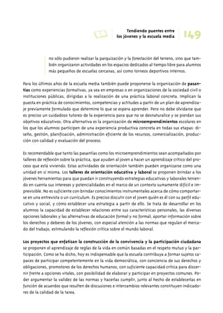 A Tendiendo puentes entre 
los jóvenes y la escuela media 
no sólo pudieron realizar la parquización y la forestación del terreno, sino que tam-bién 
organizaron actividades en los espacios dedicados al tiempo libre para alumnos 
más pequeños de escuelas cercanas, así como torneos deportivos internos. 
Para los últimos años de la escuela media también puede proponerse la organización de pasan-tías 
como experiencias formativas, ya sea en empresas o en organizaciones de la sociedad civil o 
instituciones públicas, dirigidas a la realización de una práctica laboral concreta. Implican la 
puesta en práctica de conocimientos, competencias y actitudes a partir de un plan de aprendiza-je 
previamente formulado que determine lo que se espera aprender. Pero no debe olvidarse que 
es preciso un cuidadoso tutoreo de la experiencia para que no se desnaturalice y se pierdan sus 
objetivos educativos. Otra alternativa es la organización de microemprendimientos escolares en 
los que los alumnos participen de una experiencia productiva concreta en todas sus etapas: di-seño, 
gestión, planificación, administración eficiente de los recursos, comercialización, produc-ción 
con calidad y evaluación del proceso. 
Es recomendable que tanto las pasantías como los microemprendimientos sean acompañados por 
talleres de reflexión sobre la práctica, que ayuden al joven a hacer un aprendizaje crítico del pro-ceso 
que está viviendo. Estas actividades de orientación también pueden organizarse como una 
unidad en sí misma. Los talleres de orientación educativa y laboral se proponen brindar a los 
jóvenes herramientas para que puedan ir construyendo estrategias educativas y laborales tenien-do 
en cuenta sus intereses y potencialidades en el marco de un contexto sumamente difícil e im-previsible. 
No es suficiente con brindar conocimientos instrumentales acerca de cómo comportar-se 
en una entrevista o un currículum. Es preciso discutir con el joven quién es él con su perfil edu-cativo 
y social, y cómo establecer una estrategia a partir de ello. Se trata de desarrollar en los 
alumnos la capacidad de establecer relaciones entre sus características personales, las diversas 
opciones laborales y las alternativas de educación formal y no formal; aportar información sobre 
los derechos y deberes de los jóvenes, con especial atención a las normas que regulan el merca-do 
del trabajo, estimulando la reflexión crítica sobre el mundo laboral. 
Los proyectos que enfatizan la construcción de la convivencia y la participación ciudadana 
se proponen el aprendizaje de reglas de la vida en común basadas en el respeto mutuo y la par-ticipación. 
Como se ha dicho, hoy es indispensable que la escuela contribuya a formar sujetos ca-paces 
de participar competentemente en la vida democrática, con conciencia de sus derechos y 
obligaciones, promotores de los derechos humanos, con suficiente capacidad crítica para discer-nir 
frente a opciones vitales, con posibilidad de elaborar y participar en proyectos comunes. Po-der 
argumentar la validez de las normas y hacerlas cumplir, junto al hecho de establecerlas en 
función de acuerdos que resulten de discusiones e intercambios relevantes constituyen indicado-res 
de la calidad de la tarea. 
149 
 