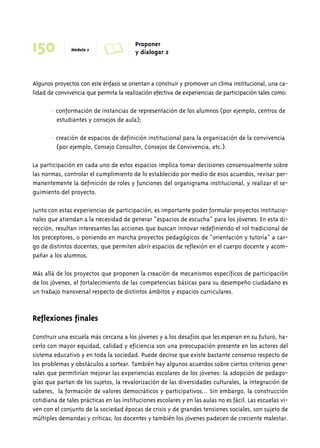 150 Módulo 7 A Proponer 
y dialogar 2 
Algunos proyectos con este énfasis se orientan a construir y promover un clima institucional, una ca-lidad 
de convivencia que permita la realización efectiva de experiencias de participación tales como: 
• conformación de instancias de representación de los alumnos (por ejemplo, centros de 
estudiantes y consejos de aula); 
• creación de espacios de definición institucional para la organización de la convivencia 
(por ejemplo, Consejo Consultor, Consejos de Convivencia, etc.). 
La participación en cada uno de estos espacios implica tomar decisiones consensualmente sobre 
las normas, controlar el cumplimiento de lo establecido por medio de esos acuerdos, revisar per-manentemente 
la definición de roles y funciones del organigrama institucional, y realizar el se-guimiento 
del proyecto. 
Junto con estas experiencias de participación, es importante poder formular proyectos institucio-nales 
que atiendan a la necesidad de generar “espacios de escucha” para los jóvenes. En esta di-rección, 
resultan interesantes las acciones que buscan innovar redefiniendo el rol tradicional de 
los preceptores, o poniendo en marcha proyectos pedagógicos de “orientación y tutoría” a car-go 
de distintos docentes, que permiten abrir espacios de reflexión en el cuerpo docente y acom-pañar 
a los alumnos. 
Más allá de los proyectos que proponen la creación de mecanismos específicos de participación 
de los jóvenes, el fortalecimiento de las competencias básicas para su desempeño ciudadano es 
un trabajo transversal respecto de distintos ámbitos y espacios curriculares. 
Reflexiones finales 
Construir una escuela más cercana a los jóvenes y a los desafíos que les esperan en su futuro, ha-cerlo 
con mayor equidad, calidad y eficiencia son una preocupación presente en los actores del 
sistema educativo y en toda la sociedad. Puede decirse que existe bastante consenso respecto de 
los problemas y obstáculos a sortear. También hay algunos acuerdos sobre ciertos criterios gene-rales 
que permitirían mejorar las experiencias escolares de los jóvenes: la adopción de pedago-gías 
que partan de los sujetos, la revalorización de las diversidades culturales, la integración de 
saberes, la formación de valores democráticos y participativos... Sin embargo, la construcción 
cotidiana de tales prácticas en las instituciones escolares y en las aulas no es fácil. Las escuelas vi-ven 
con el conjunto de la sociedad épocas de crisis y de grandes tensiones sociales, son sujeto de 
múltiples demandas y críticas; los docentes y también los jóvenes padecen de creciente malestar. 
 