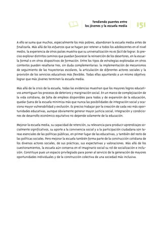 A Tendiendo puentes entre 
los jóvenes y la escuela media 
151 
A ello se suma que muchos, especialmente los más pobres, abandonan la escuela media antes de 
finalizarla. Más allá de los esfuerzos que se hagan por retener a todos los adolescentes en el nivel 
medio, la experiencia de otros países muestra que su universalización no es fácil de lograr. Es pre-ciso 
explorar distintos caminos que puedan favorecer la reinserción de los desertores, en la escue-la 
formal o en otros dispositivos de formación. Entre los tipos de estrategias exploradas en otros 
contextos pueden resaltarse tres, sin duda complementarias: la implementación de mecanismos 
de seguimiento de las trayectorias escolares, la articulación de diferentes actores sociales y la 
provisión de los servicios educativos más flexibles. Todas ellas apuntando a un mismo objetivo: 
lograr que más jóvenes terminen la escuela media. 
Más allá de la crisis de la escuela, todas las evidencias muestran que los mayores logros educati-vos 
amortiguan los procesos de deterioro y marginación social. En un marco de complejización de 
la vida cotidiana, de falta de empleos disponibles para todos y de expansión de la educación, 
quedar fuera de la escuela minimiza más que nunca las posibilidades de integración social y oca-siona 
mayor vulnerabilidad y exclusión. Es preciso trabajar por la creación de cada vez más opor-tunidades 
educativas, aunque obviamente generar mayor justicia social, integración y condicio-nes 
de desarrollo económico equitativo no depende solamente de la educación. 
Mejorar la escuela media, su capacidad de retención, su relevancia para producir aprendizajes so-cialmente 
significativos, su aporte a la convivencia social y a la participación ciudadana son ta-reas 
esenciales de las políticas públicas, en primer lugar de las educativas, y también del resto de 
las políticas sociales. Pero mejorar la escuela también forma parte de la construcción cotidiana de 
los diversos actores sociales, de sus prácticas, sus expectativas y valoraciones. Más allá de los 
cuestionamientos, la escuela aún conserva en el imaginario social su rol de socialización e inclu-sión. 
Constituye pues un espacio privilegiado para poner al servicio de la generación de mayores 
oportunidades individuales y de la construcción colectiva de una sociedad más inclusiva. 
 