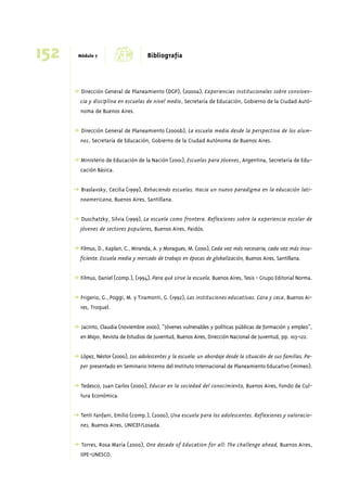 152 Módulo 7 d Bibliografía 
➜ Dirección General de Planeamiento (DGP), (2000a), Experiencias institucionales sobre conviven-cia 
y disciplina en escuelas de nivel medio, Secretaría de Educación, Gobierno de la Ciudad Autó-noma 
de Buenos Aires. 
➜ Dirección General de Planeamiento (2000b), La escuela media desde la perspectiva de los alum-nos, 
Secretaría de Educación, Gobierno de la Ciudad Autónoma de Buenos Aires. 
➜ Ministerio de Educación de la Nación (2001), Escuelas para Jóvenes, Argentina, Secretaría de Edu-cación 
Básica. 
➜ Braslavsky, Cecilia (1999), Rehaciendo escuelas. Hacia un nuevo paradigma en la educación lati-noamericana, 
Buenos Aires, Santillana. 
➜ Duschatzky, Silvia (1999), La escuela como frontera. Reflexiones sobre la experiencia escolar de 
jóvenes de sectores populares, Buenos Aires, Paidós. 
➜ Filmus, D., Kaplan, C., Miranda, A. y Moragues, M. (2001), Cada vez más necesaria, cada vez más insu-ficiente. 
Escuela media y mercado de trabajo en épocas de globalización, Buenos Aires, Santillana. 
➜ Filmus, Daniel (comp.), (1994), Para qué sirve la escuela. Buenos Aires, Tesis - Grupo Editorial Norma. 
➜ Frigerio, G., Poggi, M. y Tiramonti, G. (1992), Las instituciones educativas. Cara y ceca, Buenos Ai-res, 
Troquel. 
➜ Jacinto, Claudia (noviembre 2000), “Jóvenes vulnerables y políticas públicas de formación y empleo”, 
en Mayo, Revista de Estudios de Juventud, Buenos Aires, Dirección Nacional de Juventud, pp. 103-122. 
➜ López, Néstor (2000), Los adolescentes y la escuela: un abordaje desde la situación de sus familias. Pa-per 
presentado en Seminario Interno del Instituto Internacional de Planeamiento Educativo (mimeo). 
➜ Tedesco, Juan Carlos (2000), Educar en la sociedad del conocimiento, Buenos Aires, Fondo de Cul-tura 
Económica. 
➜ Tenti Fanfani, Emilio (comp.), (2000), Una escuela para los adolescentes. Reflexiones y valoracio-nes, 
Buenos Aires, UNICEF/Losada. 
➜ Torres, Rosa María (2000), One decade of Education for all: The challenge ahead, Buenos Aires, 
IIPE-UNESCO. 
 