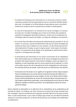 A Modelo para armar: los dilemas 
157 de los jóvenes frente al trabajo en el siglo XXI 
✱ El problema del desempleo está relacionado con el crecimiento económico. Existen 
numerosos acuerdos entre los especialistas en que sin crecimiento del PBI el desem-pleo 
crece. Sin embargo, en la última década se pudo observar que el crecimiento 
económico es necesario, pero no suficiente para combatir la desocupación. 
✱ La causa de la desocupación es la introducción de nuevas tecnologías en el proceso 
de producción. El cambio tecnológico que vivimos en los últimos años significó la 
expulsión de trabajadores del ámbito productivo. Es decir que la incorporación de 
tecnologías reduce los puestos de trabajo. Las máquinas reemplazan a las personas. 
✱ En la misma línea de análisis encontramos las explicaciones que suscriben al “fin del 
trabajo”. En este caso, el punto fundamental ha sido que las nuevas tecnologías de 
producción hacen que el trabajo ya no sea necesario. Las dos últimas posturas han 
sido ampliamente criticadas, ya que en algunos países –como Japón o los Estados 
Unidos– la incorporación de tecnología no ha significado la expansión de la deso-cupación 
ni la desaparición del trabajo. 
✱ La desocupación está relacionada con los escasos conocimientos de los trabajadores. 
Estas teorías señalan que la incorporación de las nuevas tecnologías de producción y 
de gestión del trabajo requieren conocimientos complejos y hacen que algunos tra-bajadores 
no estén preparados para los nuevos requisitos de las empresas. Es intere-sante 
señalar que las tesis de la descalificación de los trabajadores han sido la base 
de numerosas políticas de empleo. Sobre este punto nos detendremos más adelante. 
✱ El desempleo está relacionado con las rigideces de la legislación laboral. Algunos especia-listas 
han señalado que en los nuevos entornos económicos las leyes del trabajo son un 
obstáculo para la generación de nuevos empleos. Por ello, en los últimos años ha habido 
diversos intentos de flexibilizar las normas de contratación laboral. Estas posiciones han 
sido también ampliamente cuestionadas, ya que la flexibilización de las normas ha tenido 
diferentes resultados en distintas economías y no ha significado la creación de nuevos 
puestos de trabajo. 
Hemos señalado las dificultades en la definición de los antecedentes de las problemáticas del 
mercado de trabajo. Sin embargo, hay cierto consenso en la presunción de que el empleo esta-ble 
y protegido –que fue característico de la segunda mitad del siglo XX en los países occiden-tales– 
se está transformando. Y que si bien el trabajo sigue siendo una actividad estrictamente 
necesaria en el proceso productivo, la relación de las personas con el empleo está modificándo-se 
ampliamente. 
 