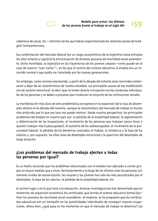 A Modelo para armar: los dilemas 
159 de los jóvenes frente al trabajo en el siglo XXI 
cobertura de salud, etc.– distintos de los que habían experimentado los restantes países de la Re-gión 
latinoamericana. 
Esa conformación del mercado laboral fue un rasgo característico de la Argentina hasta entrados 
los años ochenta y significó la estructuración de diversos procesos de movilidad social ascenden-te. 
Dicha movilidad, se especificó en las trayectorias de los jóvenes urbanos –como puede ser el 
caso de nuestro “Juan Carlos”–, en los que el camino del sistema educativo al empleo era un re-corrido 
normal o que podía ser transitado por las nuevas generaciones. 
Sin embargo, como venimos planteando, a partir de la década del ochenta estos recorridos comen-zaron 
a dejar de ser característicos de nuestra sociedad. Las principales causas de esa modificación 
son de carácter estructural. Es decir que no tienen directa vinculación con las conductas individua-les 
de las personas y se deben a procesos que involucran al conjunto de las instituciones sociales. 
La manifestación más clara de esta problemática se expresó en la expansión de la tasa de desem-pleo 
abierto en la década del noventa, aunque la metamorfosis del mercado de trabajo es mucho 
más profunda que lo que esa tasa nos puede mostrar. Desde nuestra perspectiva, los principales 
problemas del empleo en nuestro país son: la pérdida de la estabilidad laboral, la segmentación 
y diferenciación de las ocupaciones, el incremento de las personas que trabajan pocas horas y 
quieren trabajar más (subocupados), el aumento de los sobreocupados, el incremento de la pre-cariedad 
laboral, la pérdida de los beneficios asociados al trabajo, la tendencia a la baja de los 
salarios y, por supuesto, las altas tasas de desempleo estructural y la aparición del desempleo de 
larga duración. 
¿Los problemas del mercado de trabajo afectan a todas 
las personas por igual? 
Es un hecho conocido que los problemas relacionados con el empleo han afectado a ciertos gru-pos 
en mayor medida que a otros. Particularmente a lo largo de los últimos años las personas con 
menores niveles de escolarización, las mujeres y los jóvenes han sido los más perjudicados por el 
desempleo, la baja de los salarios, la pérdida de la estabilidad laboral, etc. 
En primer lugar y en lo que hace a la educación, diversas investigaciones han demostrado que en 
momentos de expansión económica los certificados que brinda el sistema educativo formal faci-litan 
los procesos de movilidad social ascendente. Al respecto, se ha propuesto que los certifica-dos 
educativos son un trampolín en las posibilidades individuales de conseguir mejores ocupa-ciones. 
Ahora bien, ¿qué pasa en los momentos en que el mercado de trabajo se deteriora? Los 
 