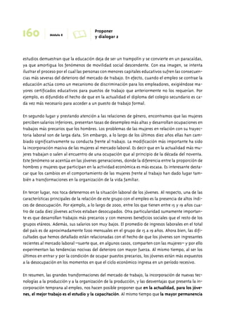 160 Módulo 8 A Proponer 
y dialogar 2 
estudios demuestran que la educación deja de ser un trampolín y se convierte en un paracaídas, 
ya que amortigua los fenómenos de movilidad social descendente. Con esa imagen, se intenta 
ilustrar el proceso por el cual las personas con menores capitales educativos sufren las consecuen-cias 
más severas del deterioro del mercado de trabajo. En efecto, cuando el empleo se contrae la 
educación actúa como un mecanismo de discriminación para los empleadores, exigiéndose ma-yores 
certificados educativos para puestos de trabajo que anteriormente no los requerían. Por 
ejemplo, es difundido el hecho de que en la actualidad el diploma del colegio secundario es ca-da 
vez más necesario para acceder a un puesto de trabajo formal. 
En segundo lugar y prestando atención a las relaciones de género, encontramos que las mujeres 
perciben salarios inferiores, presentan tasas de desempleo más altas y desarrollan ocupaciones en 
trabajos más precarios que los hombres. Los problemas de las mujeres en relación con su trayec-toria 
laboral son de larga data. Sin embargo, a lo largo de los últimos diez años ellas han cam-biado 
significativamente su conducta frente al trabajo. La modificación más importante ha sido 
la incorporación masiva de las mujeres al mercado laboral. Es decir que en la actualidad más mu-jeres 
trabajan o salen al encuentro de una ocupación que al principio de la década del noventa. 
Este fenómeno se acentúa en las jóvenes generaciones, donde la diferencia entre la proporción de 
hombres y mujeres que participan en la actividad económica es más escasa. Es interesante desta-car 
que los cambios en el comportamiento de las mujeres frente al trabajo han dado lugar tam-bién 
a transformaciones en la organización de la vida familiar. 
En tercer lugar, nos toca detenernos en la situación laboral de los jóvenes. Al respecto, una de las 
características principales de la relación de este grupo con el empleo es la presencia de altos índi-ces 
de desocupación. Por ejemplo, a lo largo de 2000, entre los que tienen entre 15 y 19 años cua-tro 
de cada diez jóvenes activos estaban desocupados. Otra particularidad sumamente importan-te 
es que desarrollan trabajos más precarios y con menores beneficios sociales que el resto de los 
grupos etáreos. Además, sus salarios son muy bajos. El promedio de ingresos laborales en el total 
del país es de aproximadamente $200 mensuales en el grupo de 15 a 19 años. Ahora bien, las difi-cultades 
que hemos detallado están relacionadas con el hecho de que los jóvenes son ingresantes 
recientes al mercado laboral –suerte que, en algunos casos, comparten con las mujeres– y por ello 
experimentan las tendencias nocivas del deterioro con mayor fuerza. Al mismo tiempo, al ser los 
últimos en entrar y por la condición de ocupar puestos precarios, los jóvenes están más expuestos 
a la desocupación en los momentos en que el ciclo económico ingresa en un período recesivo. 
En resumen, las grandes transformaciones del mercado de trabajo, la incorporación de nuevas tec-nologías 
a la producción y a la organización de la producción, y las desventajas que presenta la in-corporación 
temprana al empleo, nos hacen posible proponer que en la actualidad, para los jóve-nes, 
el mejor trabajo es el estudio y la capacitación. Al mismo tiempo que la mayor permanencia 
 