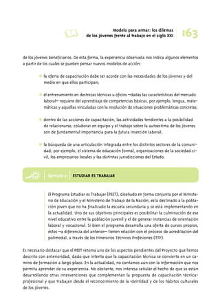 de los jóvenes beneficiarios. De esta forma, la experiencia observada nos indica algunos elementos 
a partir de los cuales se pueden pensar nuevos modelos de acción: 
✱ la oferta de capacitación debe ser acorde con las necesidades de los jóvenes y del 
medio en que ellos participan; 
✱ el entrenamiento en destrezas técnicas u oficios –dadas las características del mercado 
laboral– requiere del aprendizaje de competencias básicas, por ejemplo, lengua, mate-máticas 
e 
y aquellas vinculadas con la resolución de situaciones problemáticas concretas; 
✱ dentro de las acciones de capacitación, las actividades tendientes a la posibilidad 
de relacionarse, colaborar en equipo y el trabajo sobre la autoestima de los jóvenes 
son de fundamental importancia para la futura inserción laboral; 
✱ la búsqueda de una articulación integrada entre los distintos sectores de la comuni-dad, 
por ejemplo, el sistema de educación formal, organizaciones de la sociedad ci-vil, 
los empresarios locales y las distintas jurisdicciones del Estado. 
Ejemplo 2: ESTUDIAR ES TRABAJAR 
El Programa Estudiar es Trabajar (PEET), diseñado en forma conjunta por el Ministe-rio 
de Educación y el Ministerio de Trabajo de la Nación, está destinado a la pobla-ción 
joven que no ha finalizado la escuela secundaria y se está implementando en 
la actualidad. Uno de sus objetivos principales es posibilitar la culminación de ese 
nivel educativo entre la población juvenil y el de generar instancias de orientación 
laboral y vocacional. Si bien el programa desarrolla una oferta de cursos propios, 
éstos –a diferencia del anterior– tienen relación con el proceso de acreditación del 
polimodal, a través de los Itinerarios Técnicos Profesiones (TTP). 
Es necesario destacar que el PEET retoma uno de los aspectos pendientes del Proyecto que hemos 
descrito con anterioridad, dado que intenta que la capacitación técnica se convierta en un ca-mino 
de formación a largo plazo. En la actualidad, no contamos aún con la información que nos 
permita aprender de su experiencia. No obstante, nos interesa señalar el hecho de que se están 
desarrollando otras intervenciones que complementan la propuesta de capacitación técnica-profesional 
y que trabajan desde el reconocimiento de la identidad y de los hábitos culturales 
de los jóvenes. 
A Modelo para armar: los dilemas 
163 de los jóvenes frente al trabajo en el siglo XXI 
 