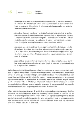 16 Módulo 1 A Proponer 
y dialogar 2 
privado y el de lo público. Si bien ambos espacios ya existían, la vida de la comunidad 
los articulaba de tal modo que la familia cumplía funciones sociales. La industrialización 
inicia un proceso de diferenciación de actividades públicas y privadas que se convier-ten 
así en dos esferas separadas; 
• se reordena el espacio económico y se dividen funciones. Por este motivo, la familia, 
que hasta entonces había sido centro de la reproducción y de la producción, empieza 
a concentrar solamente las actividades ligadas a la reproducción –tanto de la vida co-mo 
de las energías humanas–. La producción de bienes y servicios tiende a concen-trarse 
en el afuera, constituyéndose así un ámbito económico público; 
• se establece una reordenación del tiempo a partir de la división de trabajo y ocio. Se 
eleva el valor del trabajo por sobre el del ocio, antes considerado como la potenciali-dad 
de crear cultura, esparcimiento y vida personal. Las actividades productivas se je-rarquizan 
y surge una ética del trabajo que sanciona a quien no se somete a los man-datos 
de lo laboral; 
• se consolida el Estado moderno como un regulador y ordenador de las nuevas realida-des. 
A partir de la industrialización, el Estado amplía su injerencia en todos y cada uno 
de los espacios de la vida social. 
La familia como institución social siempre refleja los cambios que se operan en el contexto histó-rico. 
En el fin de la Edad Media, cuando comienza a perfilarse la sociedad moderna, encontramos 
un tipo de familia que cumple el rol de productora de bienes de uso y mercancías donde, si bien 
se perfila una división sexual del trabajo, las mujeres y los varones participan en términos casi 
igualitarios en la esfera de la producción. Al aparecer la manufactura, hombres, mujeres y niños 
y niñas centran sus vidas en el trabajo, se integran a la producción de mercancías, pero ahora en 
un espacio distinto del de sus hogares, los cuales pasan a ser de uso exclusivo de la reproducción 
biológica y cuidados de la progenie y ya no una unidad de producción. 
Ahora bien, dentro de esta estructura de familia de la modernidad nos encontramos con familias, 
no con un solo modelo de familia. A pesar de existir muy diversas maneras de constituir una fa-milia, 
en nuestro imaginario el término parece limitado a la representación hegemónica de una 
pareja heterosexual, monogámica, que convive junto con sus hijos e hijas, en forma permanente, 
bajo un mismo techo. Aunque, si observamos a nuestro alrededor, vemos cómo esta representa-ción 
única empieza a alejarse de la realidad. 
 