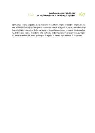 A Modelo para armar: los dilemas 
167 de los jóvenes frente al trabajo en el siglo XXI 
contractual origina un pacto laboral mediante el cual tanto empleadores como empleados tie-nen 
la obligación del pago de aportes y contribuciones a la seguridad social, también otorga 
la posibilidad a cualquiera de las partes de extinguir la relación sin expresión de causa algu-na. 
Si bien este tipo de medida no está destinada en forma exclusiva a los jóvenes, su vigen-cia 
amerita la mención, dado que regula el ingreso al trabajo registrado en la actualidad. 
 