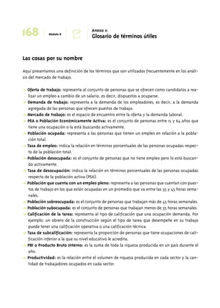 Módulo 8 168 C Anexo 11 
Las cosas por su nombre 
Glosario de términos útiles 
Aquí presentamos una definición de los términos que son utilizados frecuentemente en los análi-sis 
del mercado de trabajo. 
➜ Oferta de trabajo: representa al conjunto de personas que se ofrecen como candidatos a rea-lizar 
un empleo a cambio de un salario, es decir, dispuestos a ocuparse. 
➜ Demanda de trabajo: representa a la demanda de los empleadores, es decir, a la demanda 
agregada de las personas que ofrecen puestos de trabajo. 
➜ Mercado de trabajo: es el espacio de encuentro entre la oferta y la demanda laboral. 
➜ PEA o Población Económicamente Activa: es el conjunto de personas entre 15 y 64 años que 
tiene una ocupación o la está buscando activamente. 
➜ Población ocupada: representa a las personas que tienen un empleo en relación a la pobla-ción 
total. 
➜ Tasa de empleo: indica la relación en términos porcentuales de las personas ocupadas respec-to 
de la población total. 
➜ Población desocupada: es el conjunto de personas que no tiene empleo pero lo está buscan-do 
activamente. 
➜ Tasa de desocupación: indica la relación en términos porcentuales de las personas ocupadas 
respecto de la población activa (PEA). 
➜ Población que cuenta con un empleo pleno: representa a las personas que cuentan con pues-tos 
de trabajo en los que están ocupadas en un promedio que va entre las 35 y 45 horas sema-nales. 
➜ Población sobreocupada: es el conjunto de personas que trabajan más de 45 horas semanales. 
➜ Población subocupada: es el conjunto de personas que trabajan menos de 35 horas semanales. 
➜ Calificación de la tarea: representa al tipo de calificación que una ocupación demanda. Por 
ejemplo: un obrero de la construcción según el tipo de tarea que desempeñe en su trabajo 
puede tener una calificación operativa o una calificación técnica. 
➜ Tasa de subcalificación: representa la proporción de personas que tiene ocupaciones de cali-ficación 
inferior a la que su nivel educativo le acredita. 
➜ PBI o Producto Bruto Interno: es la suma de toda la riqueza producida en un país durante el 
año. 
➜ Productividad: es la relación entre el volumen de riqueza producida en cada sector y la can-tidad 
de trabajadores ocupados en cada sector. 
 